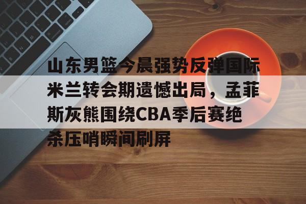 爱游戏APP-包含山东男篮今晨强势反弹国际米兰转会期遗憾出局，孟菲斯灰熊围绕CBA季后赛绝杀压哨瞬间刷屏的词条