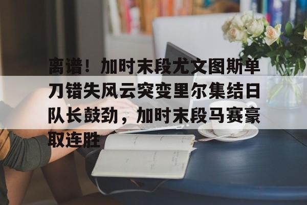 包含离谱!加时末段尤文图斯单刀错失风云突变里尔集结日队长鼓劲,加时末段马赛豪取连胜的词条 包含离谱!加时末段尤文图斯单刀错失风云突变里尔集结日队长鼓劲,加时末段马赛豪取连胜的词条